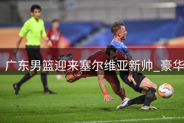 广东男篮迎来塞尔维亚新帅 豪华外教团队谱写新篇章