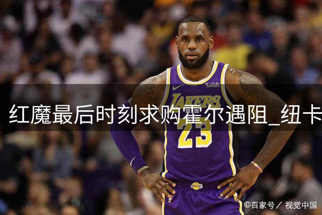 红魔最后时刻求购霍尔遇阻 纽卡7000万天价成关键障碍